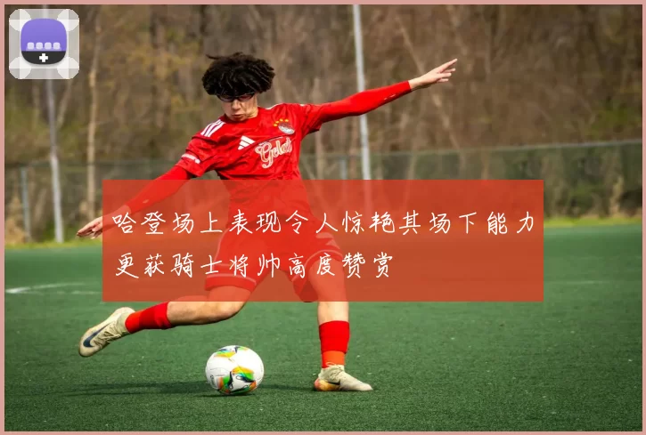 哈登场上表现令人惊艳其场下能力更获骑士将帅高度赞赏