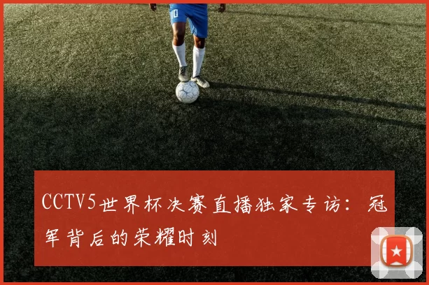 CCTV5世界杯决赛直播独家专访：冠军背后的荣耀时刻