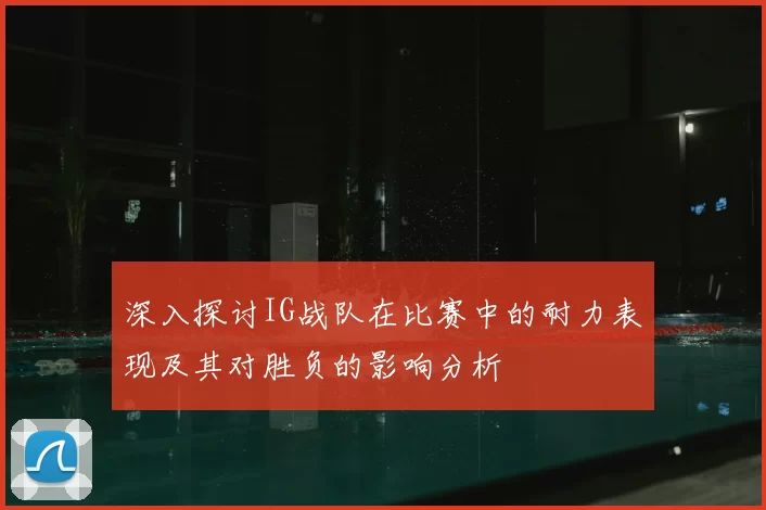深入探讨IG战队在比赛中的耐力表现及其对胜负的影响分析
