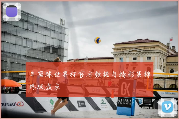 年篮球世界杯官方数据与精彩集锦终极盘点