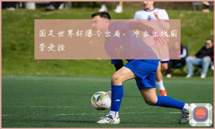 国足世界杯爆冷出局,冲击出线前景受挫