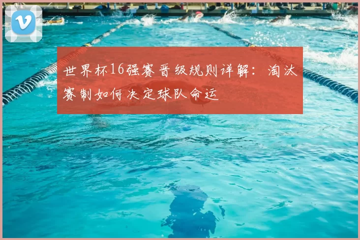 世界杯16强赛晋级规则详解:淘汰赛制如何决定球队命运