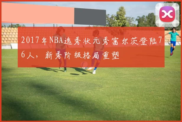 2017年NBA选秀状元秀富尔茨登陆76人，新秀阶级格局重塑