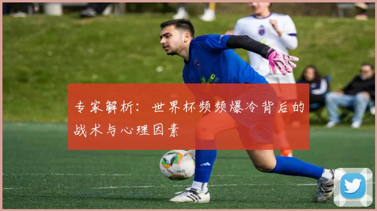 专家解析：世界杯频频爆冷背后的战术与心理因素