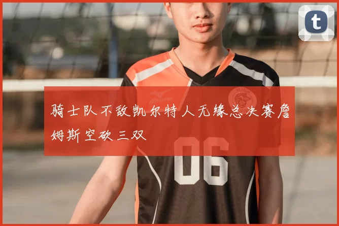 骑士队不敌凯尔特人无缘总决赛詹姆斯空砍三双