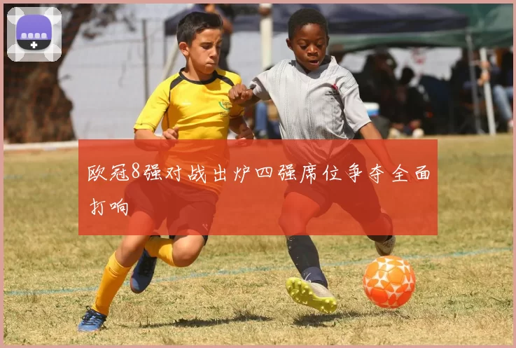欧冠8强对战出炉四强席位争夺全面打响