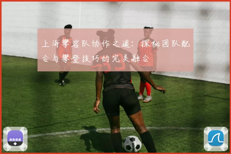 上海攀岩队协作之道:探秘团队配合与攀登技巧的完美融合