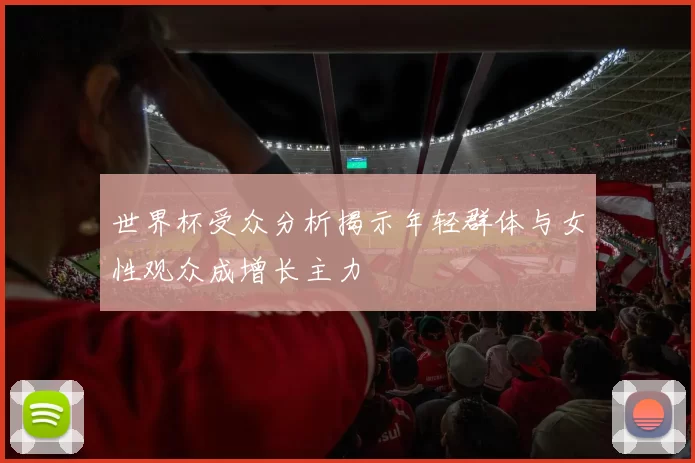 世界杯受众分析揭示年轻群体与女性观众成增长主力