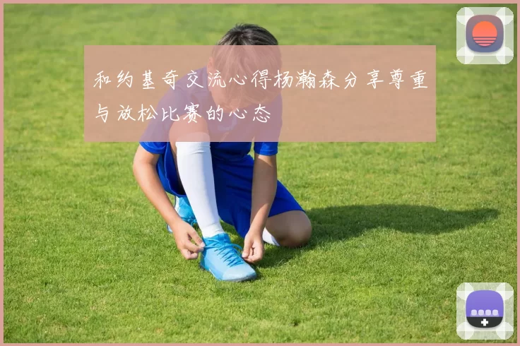 和约基奇交流心得杨瀚森分享尊重与放松比赛的心态