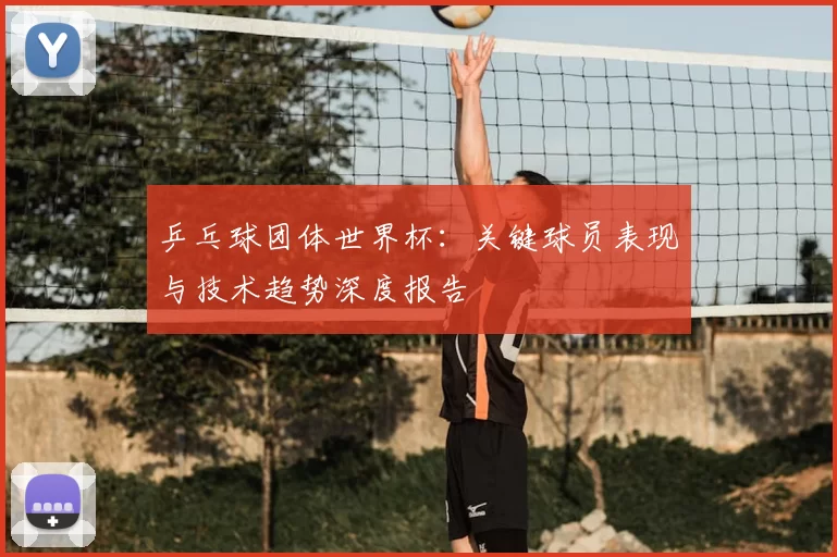 乒乓球团体世界杯:关键球员表现与技术趋势深度报告