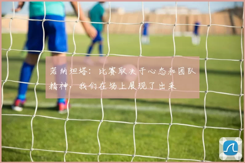 若纳坦塔：比赛取决于心态和团队精神，我们在场上展现了出来