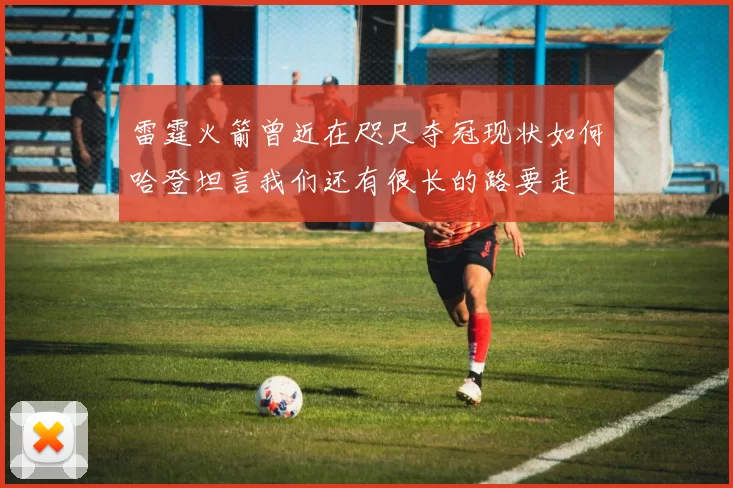 雷霆火箭曾近在咫尺夺冠现状如何哈登坦言我们还有很长的路要走