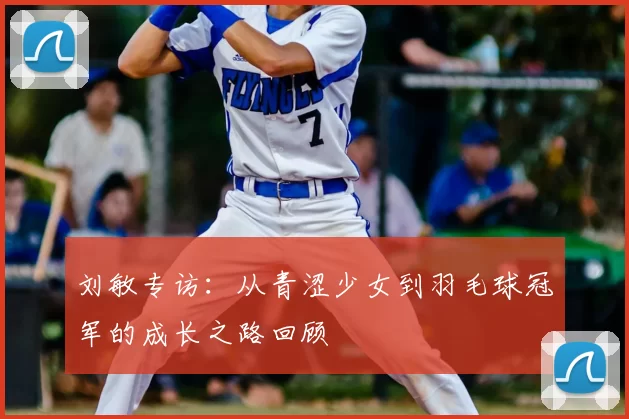 刘敏专访：从青涩少女到羽毛球冠军的成长之路回顾