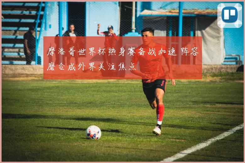 摩洛哥世界杯热身赛备战加速 阵容磨合成外界关注焦点