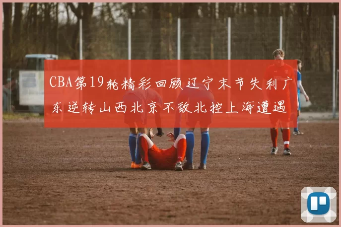 CBA第19轮精彩回顾辽宁末节失利广东逆转山西北京不敌北控上海遭遇浙江重创
