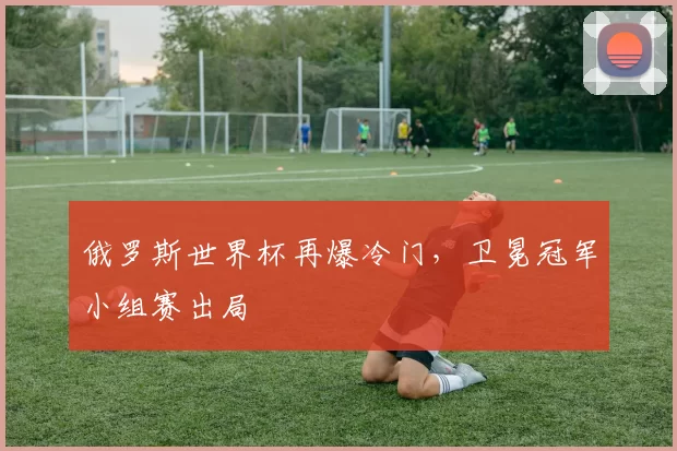 俄罗斯世界杯再爆冷门，卫冕冠军小组赛出局