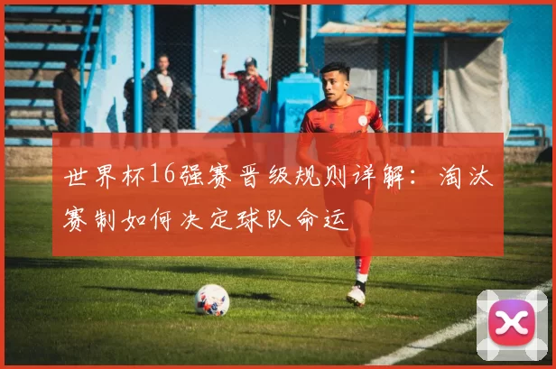 世界杯16强赛晋级规则详解:淘汰赛制如何决定球队命运