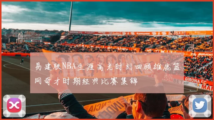 易建联NBA生涯高光时刻回顾雄鹿篮网奇才时期经典比赛集锦
