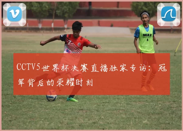 CCTV5世界杯决赛直播独家专访:冠军背后的荣耀时刻