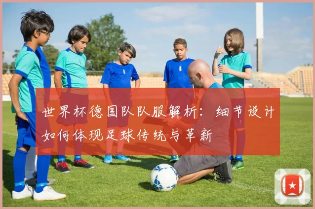 世界杯德国队队服解析:细节设计如何体现足球传统与革新