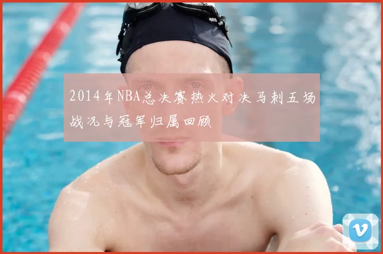 2014年NBA总决赛热火对决马刺五场战况与冠军归属回顾