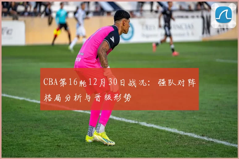 CBA第16轮12月30日战况：强队对阵格局分析与晋级形势