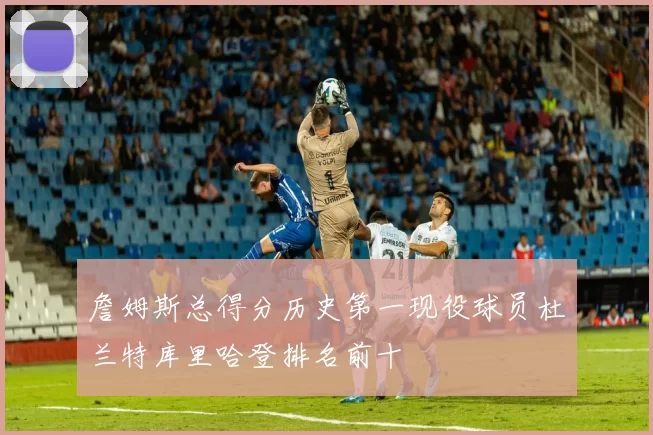 詹姆斯总得分历史第一现役球员杜兰特库里哈登排名前十