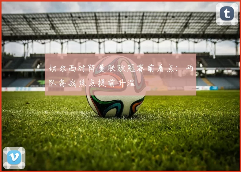 切尔西对阵曼联欧冠赛前看点：两队备战焦点提前升温