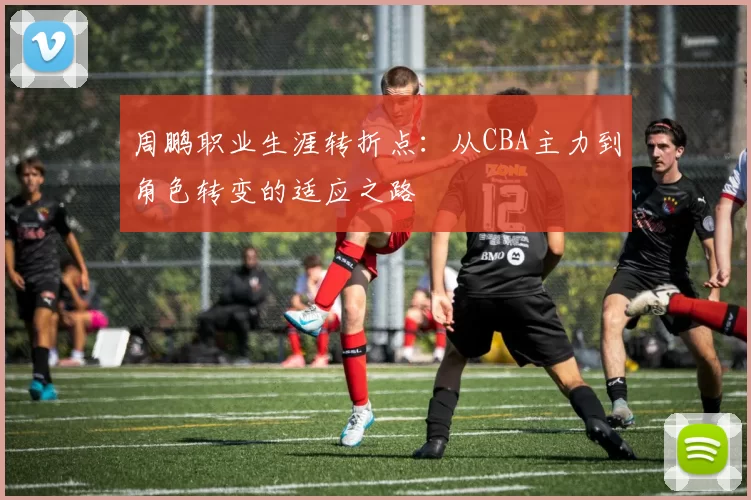 周鹏职业生涯转折点：从CBA主力到角色转变的适应之路