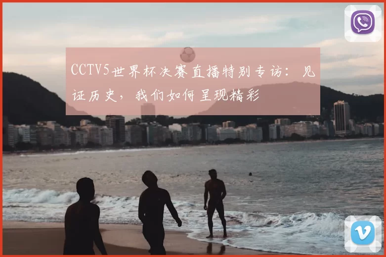 CCTV5世界杯决赛直播特别专访:见证历史,我们如何呈现精彩