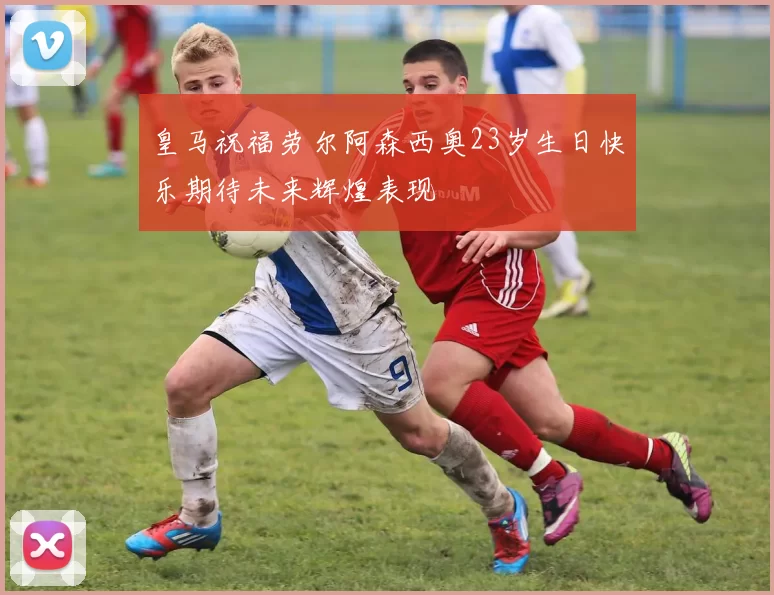 皇马祝福劳尔阿森西奥23岁生日快乐期待未来辉煌表现