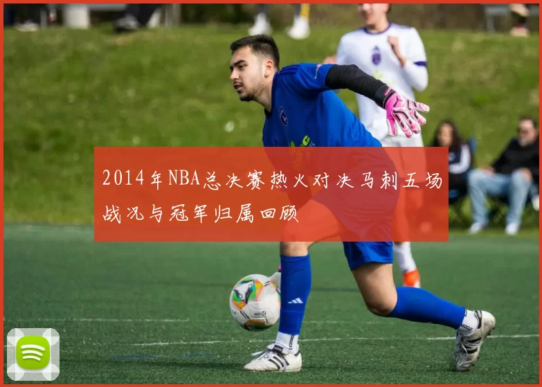 2014年NBA总决赛热火对决马刺五场战况与冠军归属回顾
