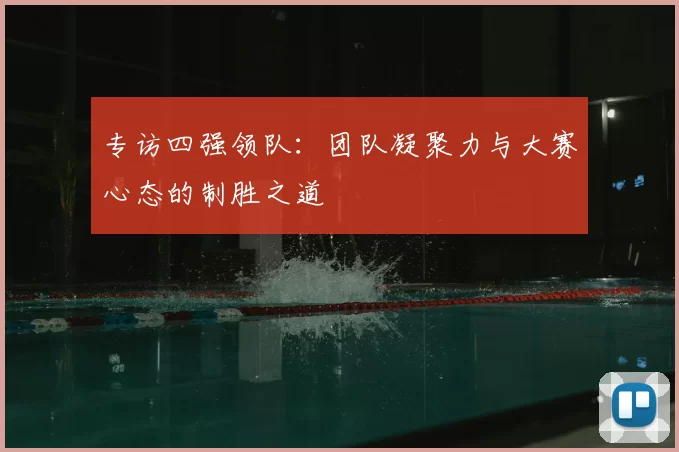 专访四强领队：团队凝聚力与大赛心态的制胜之道