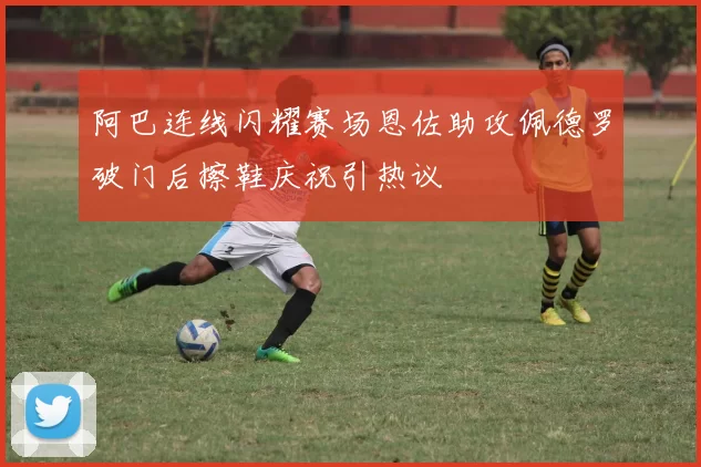 阿巴连线闪耀赛场恩佐助攻佩德罗破门后擦鞋庆祝引热议
